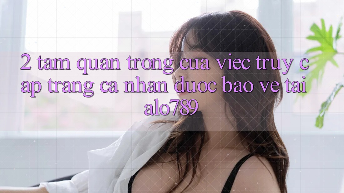2. Tầm Quan Trọng Của Việc “Truy cập trang cá nhân Được bảo vệ” Tại Alo789