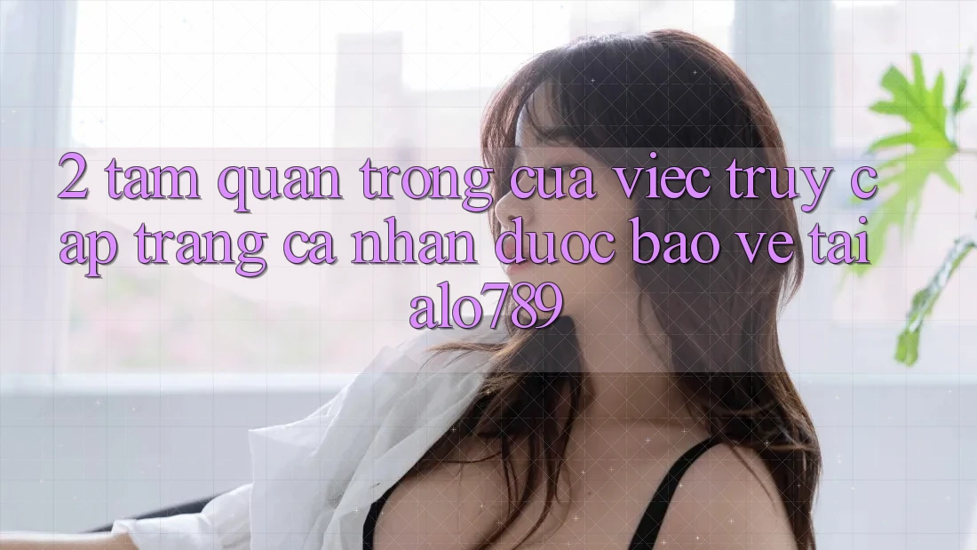 2. Tầm Quan Trọng Của Việc “Truy cập trang cá nhân Được bảo vệ” Tại Alo789