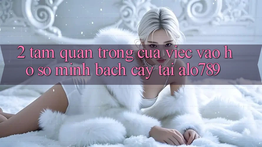 2. Tầm Quan Trọng Của Việc “Vào hồ sơ Minh bạch cậy” Tại Alo789