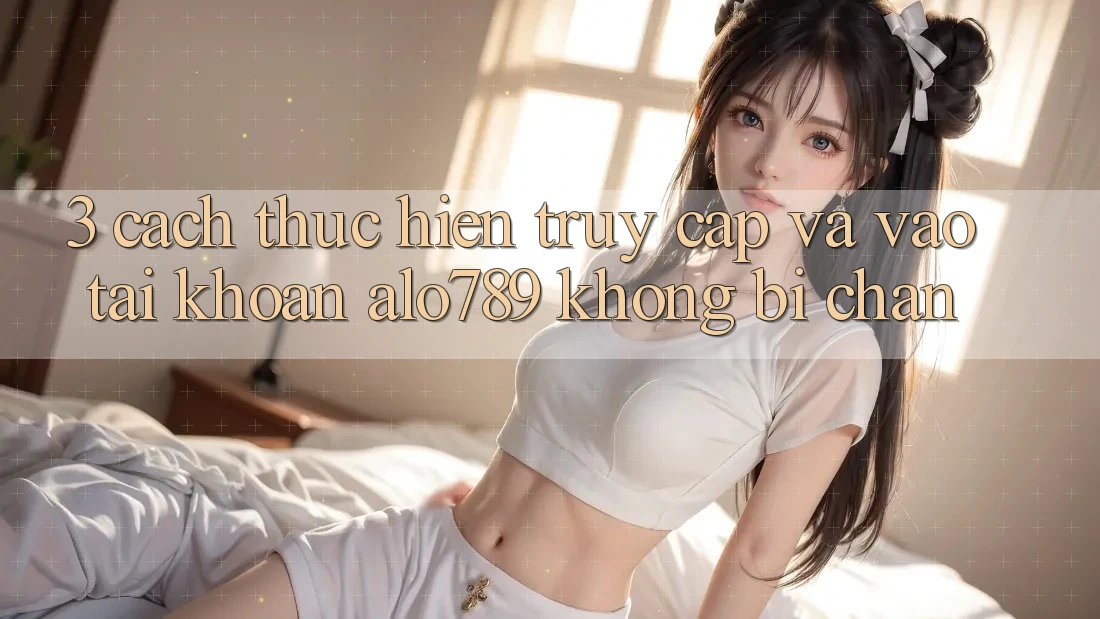 3. Cách thực hiện Truy Cập Và Vào tài khoản Alo789 Không Bị Chặn