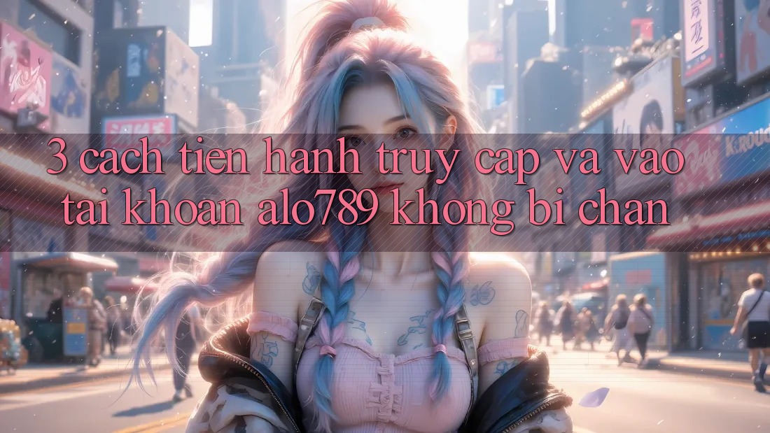 3. Cách tiến hành Truy Cập Và Vào tài khoản Alo789 Không Bị Chặn