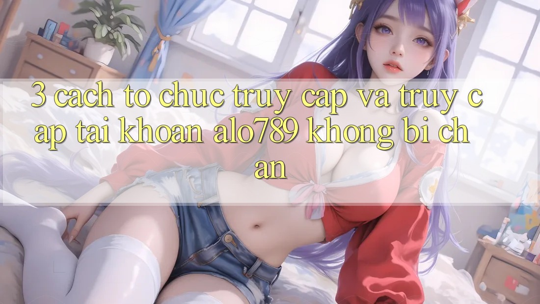 3. Cách tổ chức Truy Cập Và Truy cập tài khoản Alo789 Không Bị Chặn