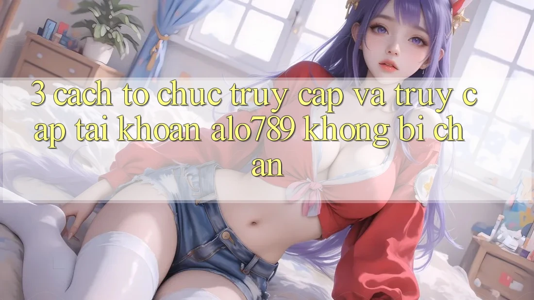 3. Cách tổ chức Truy Cập Và Truy cập tài khoản Alo789 Không Bị Chặn