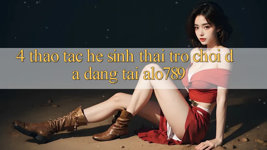 4. Thao tác Hệ Sinh Thái Trò Chơi Đa Dạng Tại Alo789 4. Thao tác Hệ Sinh Thái Trò Chơi Đa Dạng Tại Alo789