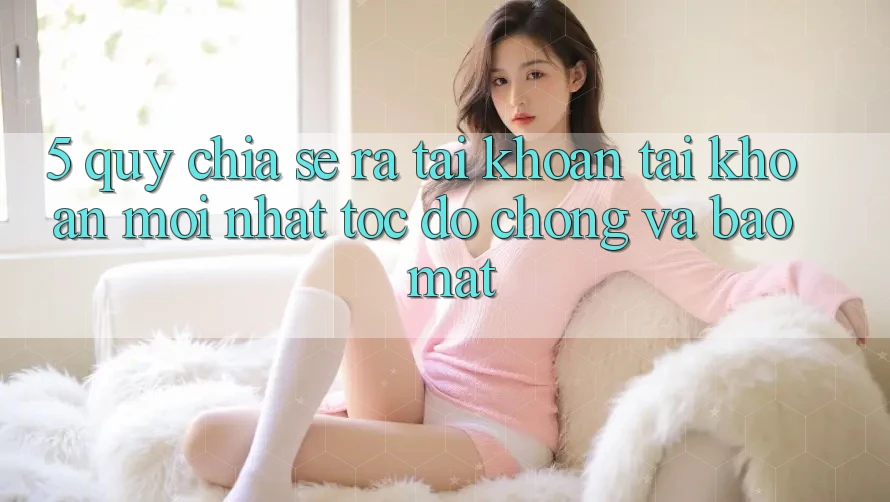 5. Quy Chia sẻ ra tài khoản Tài Khoản Mới nhất Tốc độ Chóng và Bảo Mật
