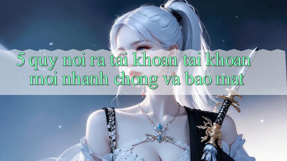 5. Quy Nói ra tài khoản Tài Khoản Mới Nhanh Chóng và Bảo Mật