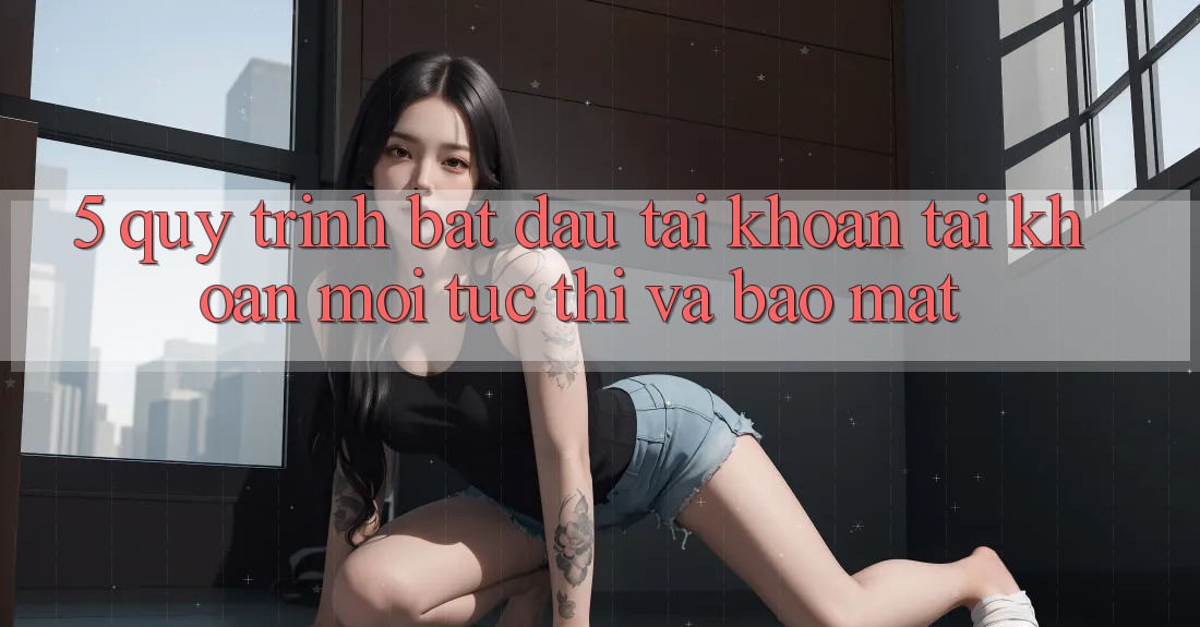 5. Quy Trình Bắt đầu tài khoản Tài Khoản Mới Tức thì và Bảo Mật