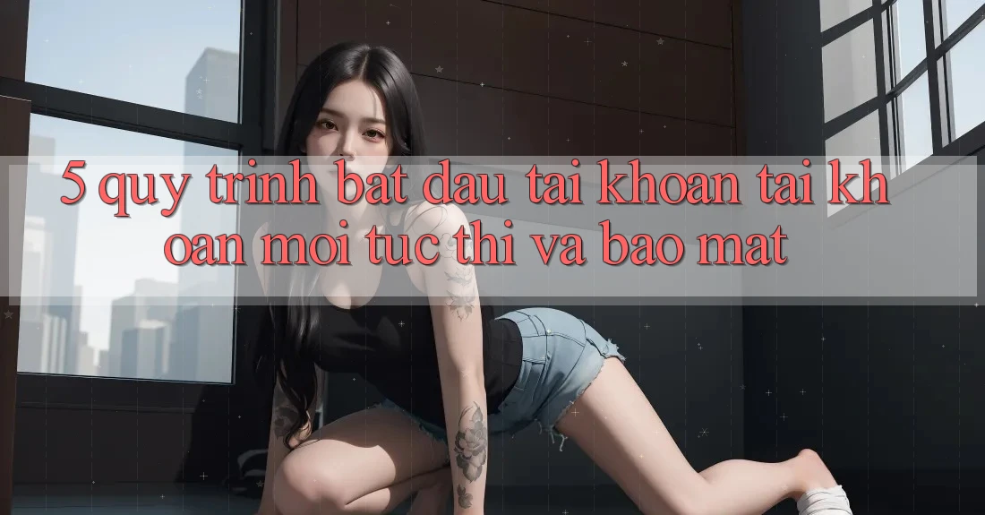 5. Quy Trình Bắt đầu tài khoản Tài Khoản Mới Tức thì và Bảo Mật