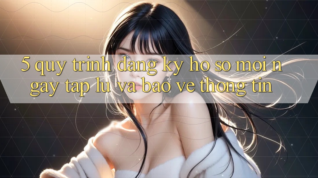 5. Quy Trình Đăng Ký Hồ sơ Mới Ngay tắp lự và Bảo vệ thông tin