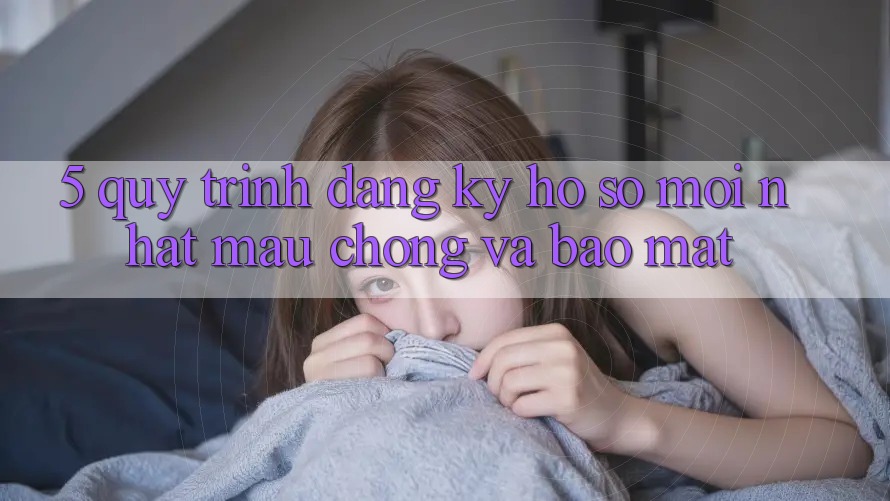 5. Quy Trình Đăng Ký Hồ sơ Mới nhất Mau Chóng và Bảo Mật