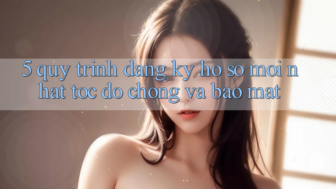 5. Quy Trình Đăng Ký Hồ sơ Mới nhất Tốc độ Chóng và Bảo Mật