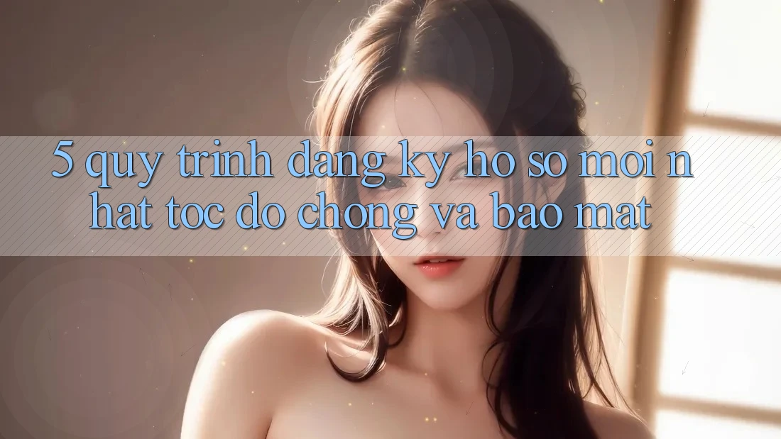 5. Quy Trình Đăng Ký Hồ sơ Mới nhất Tốc độ Chóng và Bảo Mật