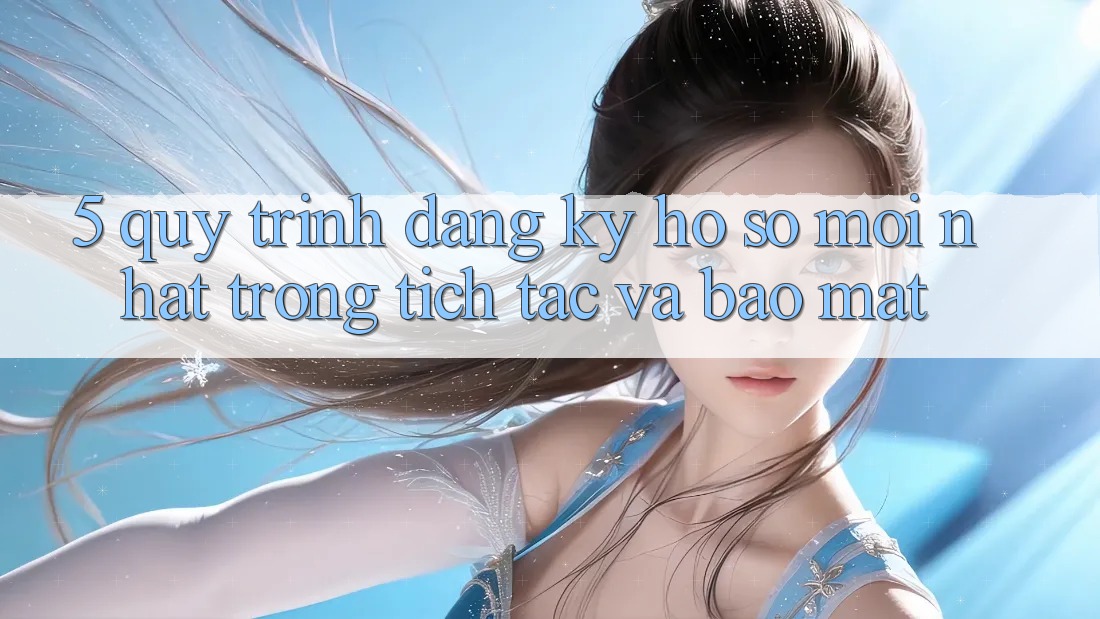 5. Quy Trình Đăng Ký Hồ sơ Mới nhất Trong tích tắc và Bảo Mật