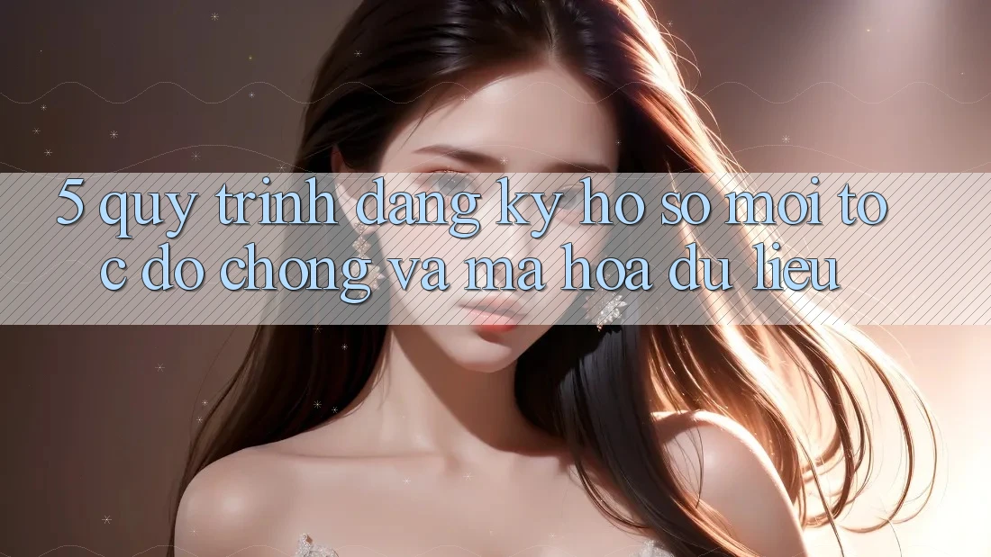 5. Quy Trình Đăng Ký Hồ sơ Mới Tốc độ Chóng và Mã hóa dữ liệu 5. Quy Trình Đăng Ký Hồ sơ Mới Tốc độ Chóng và Mã hóa dữ liệu