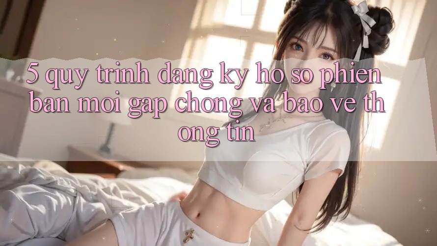 5. Quy Trình Đăng Ký Hồ sơ Phiên bản mới Gấp Chóng và Bảo vệ thông tin 5. Quy Trình Đăng Ký Hồ sơ Phiên bản mới Gấp Chóng và Bảo vệ thông tin