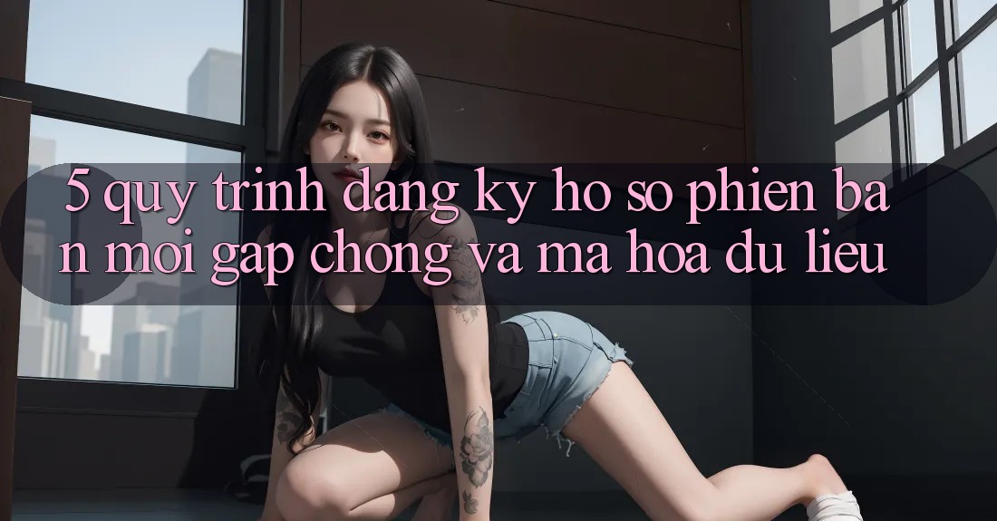 5. Quy Trình Đăng Ký Hồ sơ Phiên bản mới Gấp Chóng và Mã hóa dữ liệu