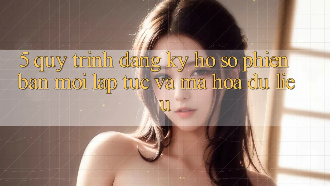 5. Quy Trình Đăng Ký Hồ sơ Phiên bản mới Lập tức và Mã hóa dữ liệu
