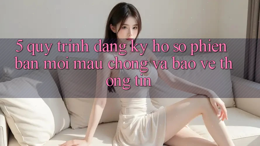5. Quy Trình Đăng Ký Hồ sơ Phiên bản mới Mau Chóng và Bảo vệ thông tin