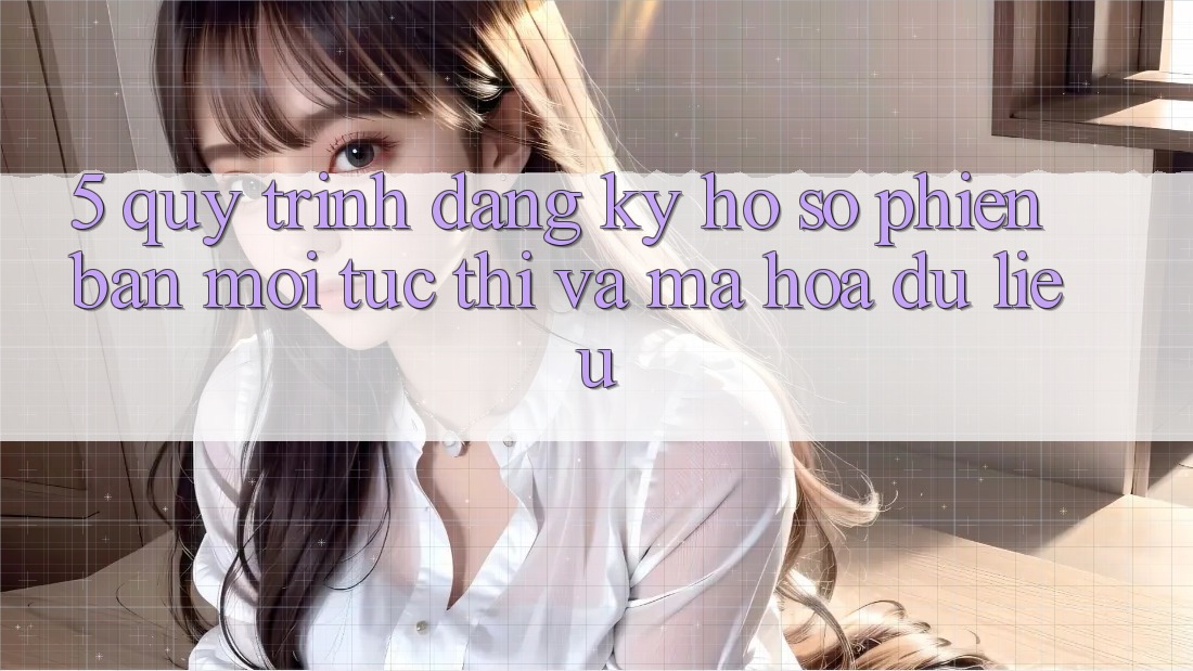 5. Quy Trình Đăng ký Hồ sơ Phiên bản mới Tức thì và Mã hóa dữ liệu
