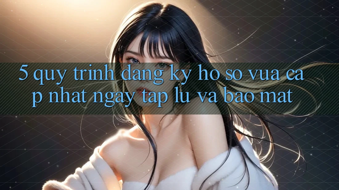 5. Quy Trình Đăng Ký Hồ sơ Vừa cập nhật Ngay tắp lự và Bảo Mật