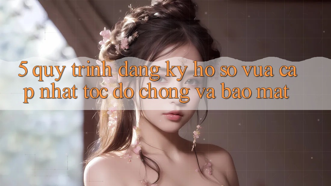 5. Quy Trình Đăng Ký Hồ sơ Vừa cập nhật Tốc độ Chóng và Bảo Mật