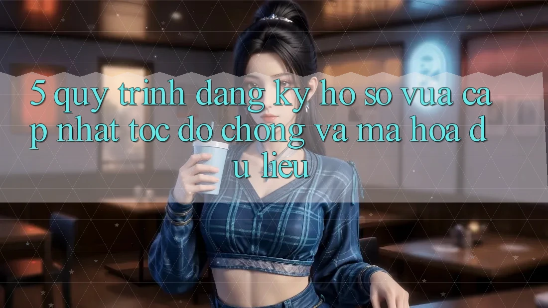 5. Quy Trình Đăng Ký Hồ sơ Vừa cập nhật Tốc độ Chóng và Mã hóa dữ liệu 5. Quy Trình Đăng Ký Hồ sơ Vừa cập nhật Tốc độ Chóng và Mã hóa dữ liệu