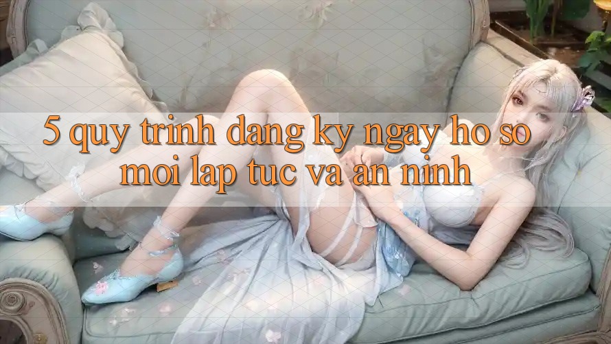 5. Quy Trình Đăng ký ngay Hồ sơ Mới Lập tức và An ninh