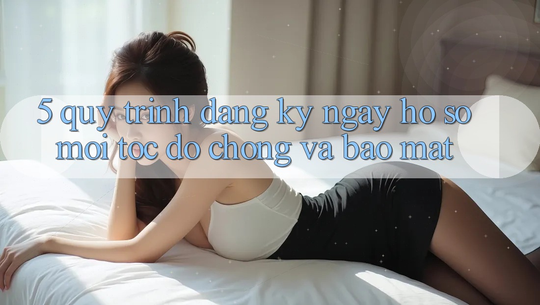 5. Quy Trình Đăng ký ngay Hồ sơ Mới Tốc độ Chóng và Bảo Mật