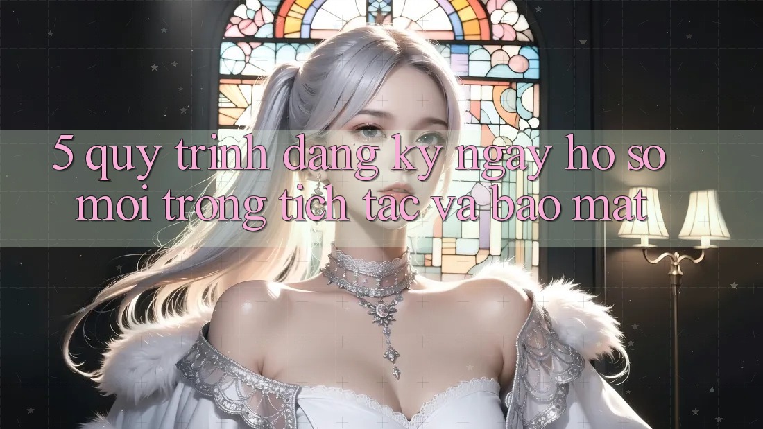 5. Quy Trình Đăng ký ngay Hồ sơ Mới Trong tích tắc và Bảo Mật