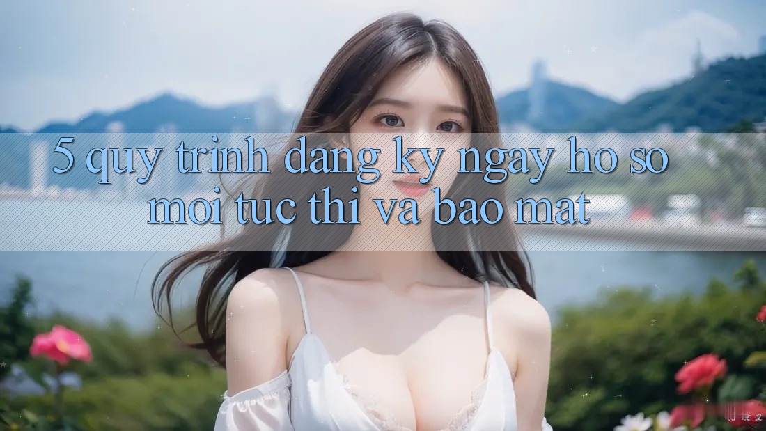 5. Quy Trình Đăng ký ngay Hồ sơ Mới Tức thì và Bảo Mật 5. Quy Trình Đăng ký ngay Hồ sơ Mới Tức thì và Bảo Mật