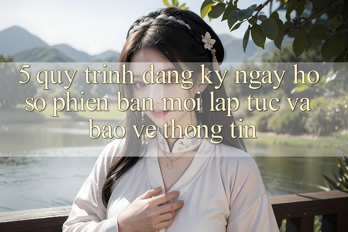 5. Quy Trình Đăng ký ngay Hồ sơ Phiên bản mới Lập tức và Bảo vệ thông tin 5. Quy Trình Đăng ký ngay Hồ sơ Phiên bản mới Lập tức và Bảo vệ thông tin