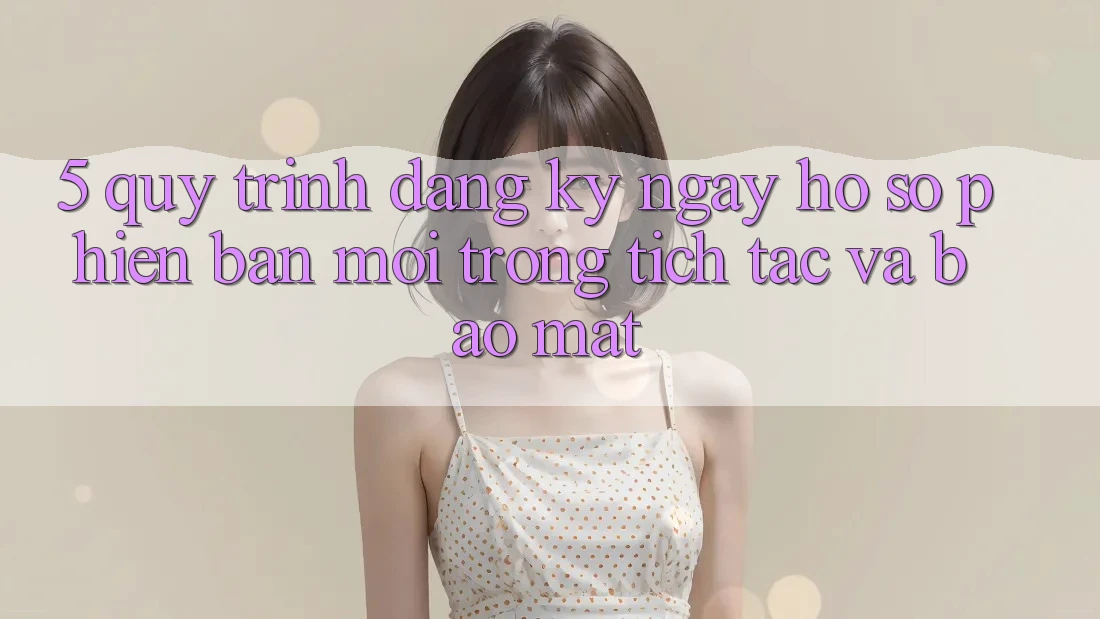 5. Quy Trình Đăng ký ngay Hồ sơ Phiên bản mới Trong tích tắc và Bảo Mật 5. Quy Trình Đăng ký ngay Hồ sơ Phiên bản mới Trong tích tắc và Bảo Mật