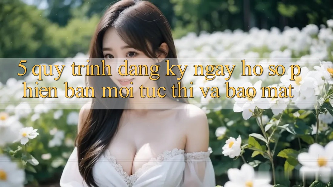 5. Quy Trình Đăng ký ngay Hồ sơ Phiên bản mới Tức thì và Bảo Mật
