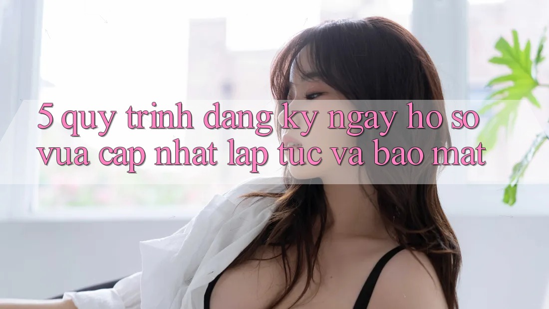 5. Quy Trình Đăng ký ngay Hồ sơ Vừa cập nhật Lập tức và Bảo mật 5. Quy Trình Đăng ký ngay Hồ sơ Vừa cập nhật Lập tức và Bảo mật
