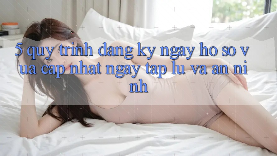 5. Quy Trình Đăng ký ngay Hồ sơ Vừa cập nhật Ngay tắp lự và An ninh