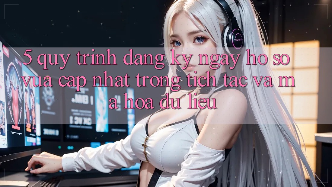 5. Quy Trình Đăng ký ngay Hồ sơ Vừa cập nhật Trong tích tắc và Mã hóa dữ liệu