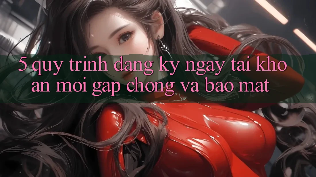 5. Quy Trình Đăng ký ngay Tài khoản Mới Gấp Chóng và Bảo Mật 5. Quy Trình Đăng ký ngay Tài khoản Mới Gấp Chóng và Bảo Mật