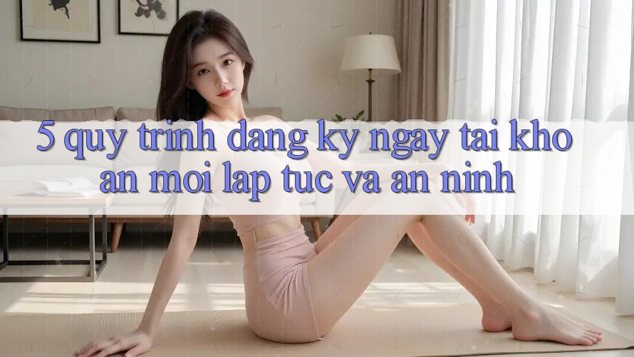 5. Quy Trình Đăng ký ngay Tài Khoản Mới Lập tức và An ninh 5. Quy Trình Đăng ký ngay Tài Khoản Mới Lập tức và An ninh