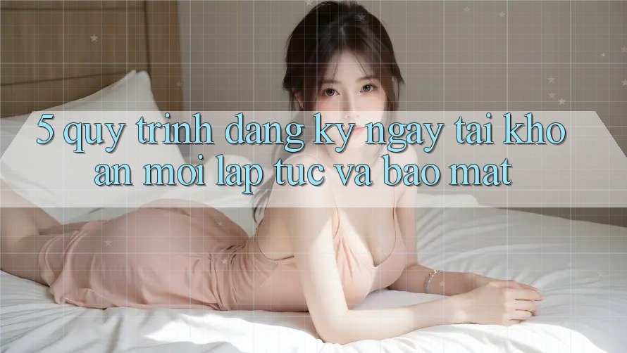 5. Quy Trình Đăng ký ngay Tài Khoản Mới Lập tức và Bảo Mật