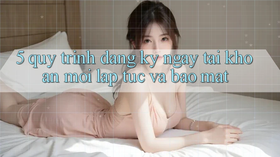5. Quy Trình Đăng ký ngay Tài Khoản Mới Lập tức và Bảo Mật 5. Quy Trình Đăng ký ngay Tài Khoản Mới Lập tức và Bảo Mật