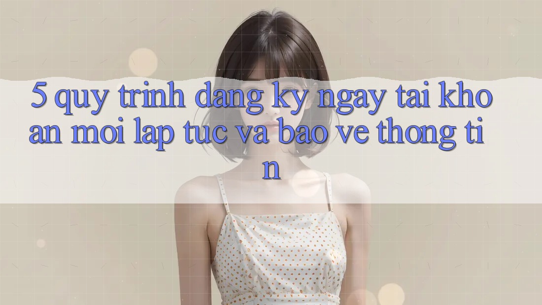 5. Quy Trình Đăng ký ngay Tài Khoản Mới Lập tức và Bảo vệ thông tin