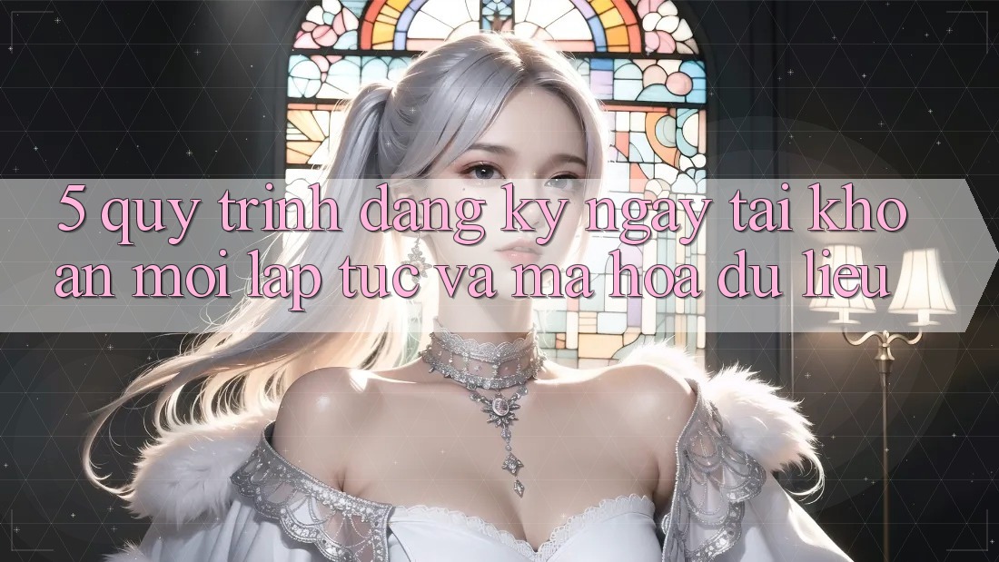 5. Quy Trình Đăng ký ngay Tài Khoản Mới Lập tức và Mã hóa dữ liệu