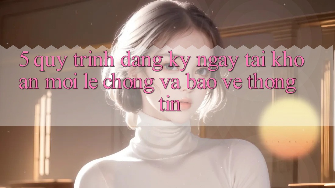 5. Quy Trình Đăng ký ngay Tài khoản Mới Lẹ Chóng và Bảo vệ thông tin