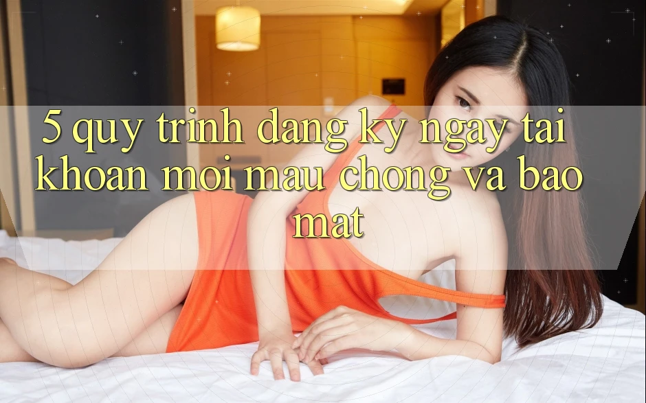 5. Quy Trình Đăng ký ngay Tài Khoản Mới Mau Chóng và Bảo Mật