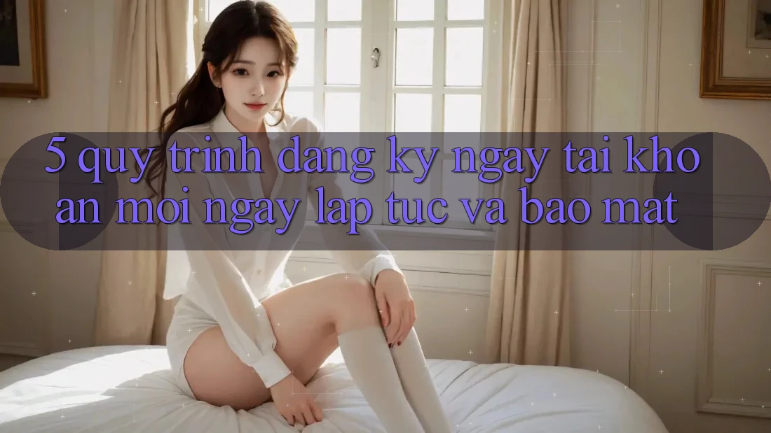 5. Quy Trình Đăng ký ngay Tài Khoản Mới Ngay lập tức và Bảo Mật 5. Quy Trình Đăng ký ngay Tài Khoản Mới Ngay lập tức và Bảo Mật