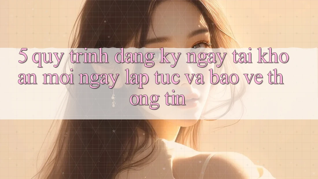 5. Quy Trình Đăng ký ngay Tài Khoản Mới Ngay lập tức và Bảo vệ thông tin