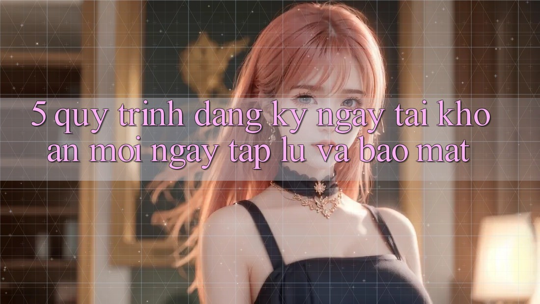 5. Quy Trình Đăng ký ngay Tài Khoản Mới Ngay tắp lự và Bảo Mật