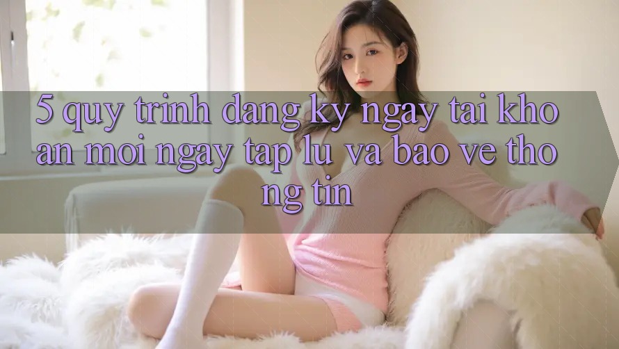 5. Quy Trình Đăng ký ngay Tài Khoản Mới Ngay tắp lự và Bảo vệ thông tin