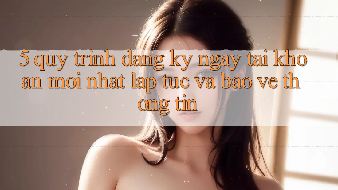 5. Quy Trình Đăng ký ngay Tài Khoản Mới nhất Lập tức và Bảo vệ thông tin 5. Quy Trình Đăng ký ngay Tài Khoản Mới nhất Lập tức và Bảo vệ thông tin