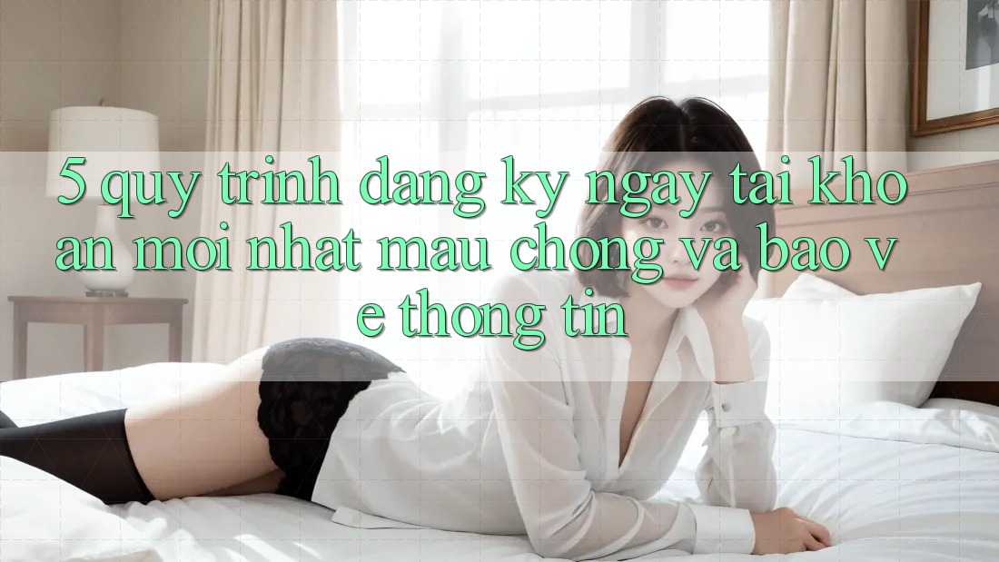 5. Quy Trình Đăng ký ngay Tài khoản Mới nhất Mau Chóng và Bảo vệ thông tin
